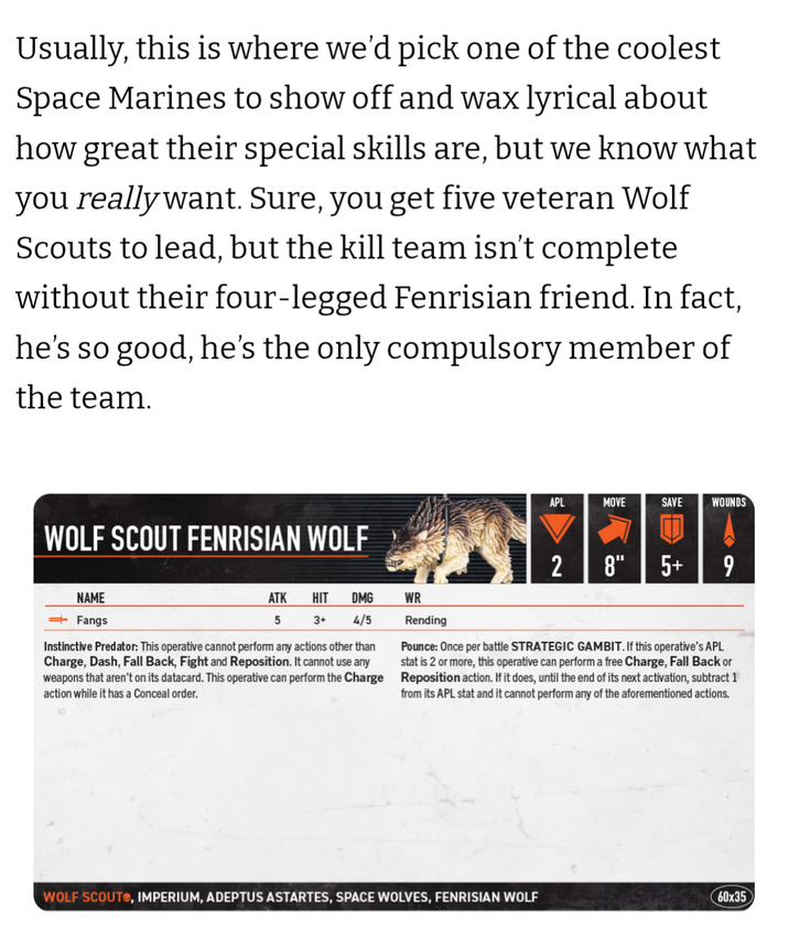 Usually, this is where we'd pick one of the coolest Space Marines to show off and wax lyrical about how great their special skills are, but we know what you really want. Sure, you get five veteran Wolf Scouts to lead, but the kill team isn't complete without their four-legged Fenrisian friend. In fact, he's so good, he's the only compulsory member of the team. WOLF SCOUT FENRISIAN WOLF APL MOVE SAVE WOUNDS 2 8" 5+ 9 NAME ―Fangs ATK HIT DMG WR 5 3+ 4/5 Instinctive Predator: This operative cannot perform any actions other than Charge, Dash, Fall Back, Fight and Reposition. It cannot use any weapons that aren't on its datacard. This operative can perform the Charge action while it has a Conceal order. Rending Pounce: Once per battle STRATEGIC GAMBIT. If this operative's APL stat is 2 or more, this operative can perform a free Charge, Fall Back or Reposition action. If it does, until the end of its next activation, subtract 1 from its APL stat and it cannot perform any of the aforementioned actions. WOLF SCOUT, IMPERIUM, ADEPTUS ASTARTES, SPACE WOLVES, FENRISIAN WOLF 60x35