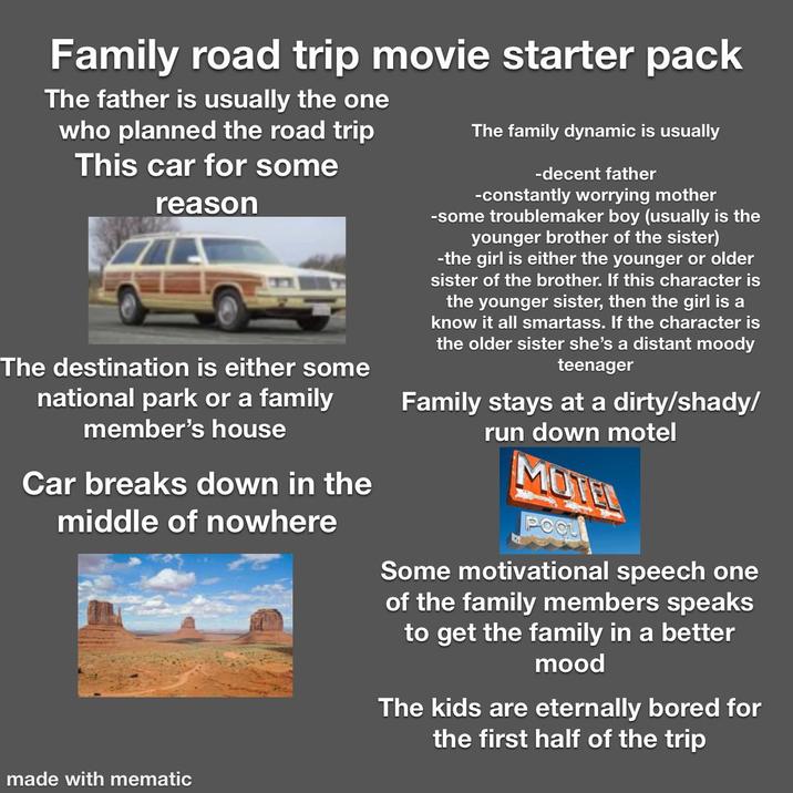 Family road trip movie starter pack The father is usually the one who planned the road trip This car for some reason The destination is either some national park or a family member's house Car breaks down in the middle of nowhere The family dynamic is usually -decent father -constantly worrying mother -some troublemaker boy (usually is the younger brother of the sister) -the girl is either the younger or older sister of the brother. If this character is the younger sister, then the girl is a know it all smartass. If the character is the older sister she's a distant moody teenager Family stays at a dirty/shady/ run down motel MUTER Some motivational speech one of the family members speaks to get the family in a better mood The kids are eternally bored for the first half of the trip made with mematic