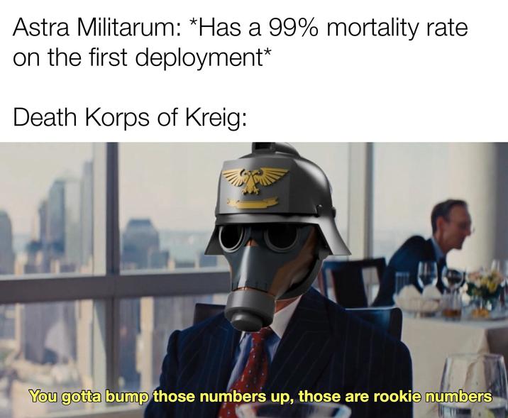 Astra Militarum: *Has a 99% mortality rate on the first deployment* Death Korps of Kreig: You gotta bump those numbers up, those are rookie numbers