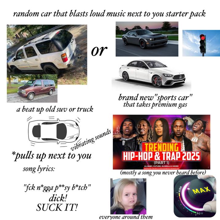 random car that blasts loud music next to you starter pack or a beat up old suv or truck vibrating sounds *pulls up next to you song lyrics: "fck n*gga p**sy b*tch" d---! SUCK IT! brand new "sports car" that takes premium gas TRENDING HIP-HOP & TRAP 2025 (PART 1) LIL BABY, FUTURE, GLORILLA & MORE DOWNLOAD THIS MIX AT WWW.SUPREMACYSOUNDS.COM (mostly a song you never heard before) everyone around them HIGH MAX LOW
