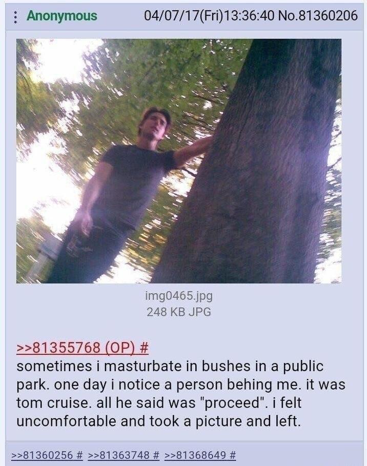 : Anonymous 04/07/17(Fri)13:36:40 No.81360206 img0465.jpg 248 KB JPG >>81355768 (OP) # sometimes i masturbate in bushes in a public park. one day i notice a person behing me. it was tom cruise. all he said was "proceed". i felt uncomfortable and took a picture and left. >>81360256 # >>81363748 # >>81368649 #