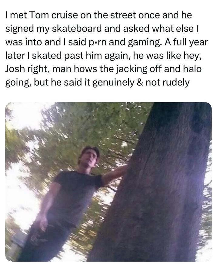 I met Tom cruise on the street once and he signed my skateboard and asked what else I was into and I said p--- and gaming. A full year later I skated past him again, he was like hey, Josh right, man hows the jacking off and halo going, but he said it genuinely & not rudely