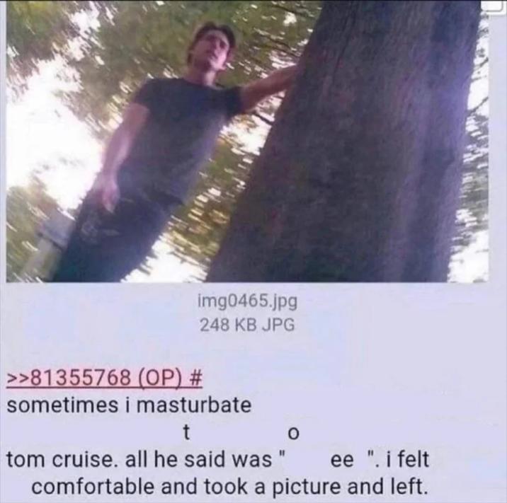 >>81355768 (OP) # img0465.jpg 248 KB JPG sometimes i masturbate t tom cruise. all he said was " 0 ee ". i felt comfortable and took a picture and left.