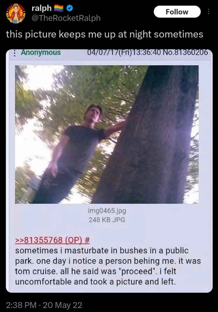 ralph Follow @TheRocketRalph this picture keeps me up at night sometimes Anonymous 04/07/17(Fri)13:36:40 No.81360206 >>81355768 (OP) # img0465.jpg 248 KB JPG sometimes i masturbate in bushes in a public park. one day i notice a person behing me. it was tom cruise. all he said was "proceed". i felt uncomfortable and took a picture and left. 2:38 PM 20 May 22