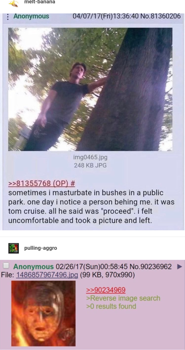 melt-banana Anonymous 04/07/17(Fri)13:36:40 No.81360206 img0465.jpg 248 KB JPG >>81355768 (OP) # sometimes i masturbate in bushes in a public park. one day i notice a person behing me. it was tom cruise. all he said was "proceed". i felt uncomfortable and took a picture and left. pulling-aggro Anonymous 02/26/17(Sun)00:58:45 No.90236962 File: 1486857967496.jpg (99 KB, 970x990) >>90234969 >Reverse image search >0 results found
