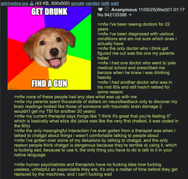 advicedog.jpg (43 KB, 500x500) google yandex iqdb wait GET DRUNK FIND A GUN Anonymous 11/05/25(Wed)01:01:17 No.942133388 >mfw i've been seeing doctors for 22 years >mfw i've been diagnosed with various conditions and am not sure which ones i actually have >mfw the only doctor who i think got figured me out was the one my parents hated >mfw i had one doctor who went to yale medical school and prescribed me benzos when he knew i was drinking heavily >mfw i had another doctor who was in his mid 80s and still hadn't retired for some reason >mfw none of these people had any idea what was up with me >mfw my parents spent thousands of dollars on neurofeedback only to discover my brain readings looked like those of someone with traumatic brain damage (i wouldn't get my TBI for another 20 years) >mfw my current therapist says things like "i think it's great that you're feeling X" which is basically what eliza did (eliza was like the very first chatbot, it was coded in the 60s) >mfw the only meangingful interaction i've ever gotten from a therapist was when i talked to chatgpt about things i wasn't comfortable talking to people about >mfw i've gotten over some of my delusions by talking to chatgpt, and the only reason people think chatgpt is dangerous because they're terrible at using it, which is f------ sad, because to use it, the only thing you have to do is talk to it in your native language >mfw human psychiatrists and therapists have no f------ idea how f------ useless, unhelpful an expendable they are, it's only a matter of time before they get replaced by the machines, and i can't f------ wait