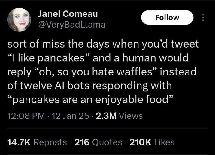 Janel Comeau @VeryBadLlama Follow sort of miss the days when you'd tweet "I like pancakes" and a human would reply "oh, so you hate waffles" instead of twelve Al bots responding with "pancakes are an enjoyable food" 12:08 PM - 12 Jan 25 2.3M Views 14.7K Reposts 216 Quotes 210K Likes