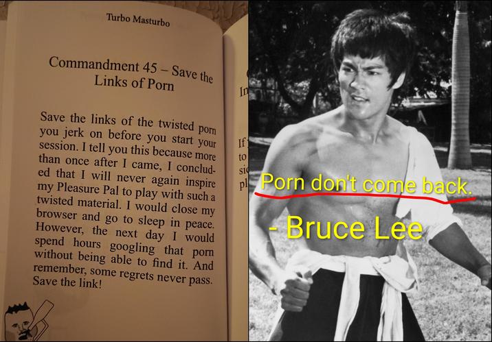 Turbo Masturbo Commandment 45 - Save the Links of P--- Save the links of the twisted p--- you jerk on before you start your session. I tell you this because more than once after I came, I conclud- ed that I will never again inspire my Pleasure Pal to play with such a twisted material. I would close my browser and go to sleep in peace. However, the next day I would spend hours googling that p--- without being able to find it. And remember, some regrets never pass. Save the link! In If to sid pl P--- don't come back. Bruce Lee