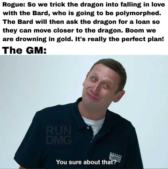 Rogue: So we trick the dragon into falling in love with the Bard, who is going to be polymorphed. The Bard will then ask the dragon for a loan so they can move closer to the dragon. Boom we are drowning in gold. It's really the perfect plan! The GM: RUN DMG CARBER You sure about that?