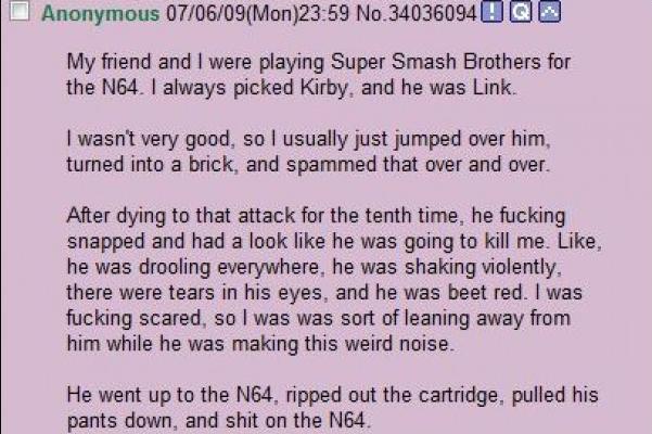 Anonymous 07/06/09(Mon)23:59 No.34036094 Q My friend and I were playing Super Smash Brothers for the N64. I always picked Kirby, and he was Link. I wasn't very good, so I usually just jumped over him, turned into a brick, and spammed that over and over. After dying to that attack for the tenth time, he f------ snapped and had a look like he was going to kill me. Like, he was drooling everywhere, he was shaking violently, there were tears in his eyes, and he was beet red. I was f------ scared, so I was was sort of leaning away from him while he was making this weird noise. He went up to the N64, ripped out the cartridge, pulled his pants down, and s--- on the N64.