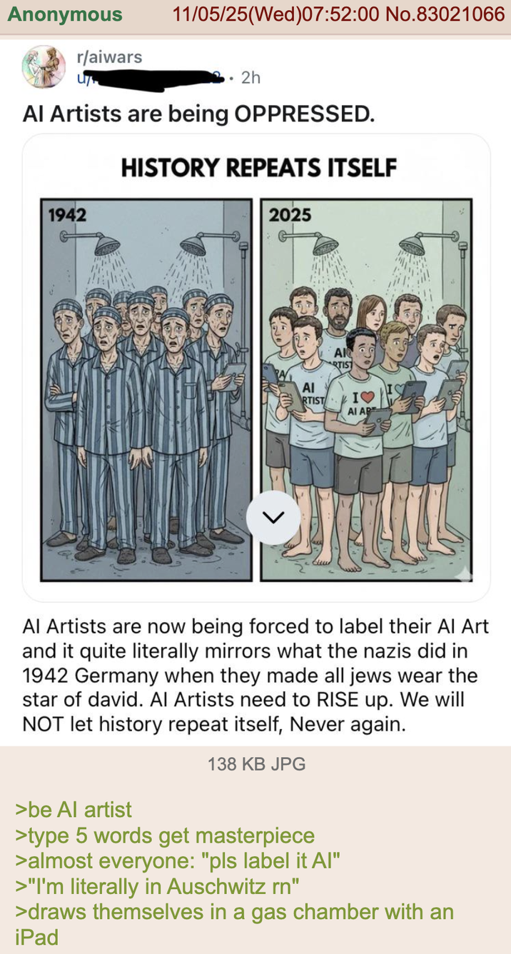 Anonymous r/aiwars 11/05/25(Wed)07:52:00 No.83021066 2h Al Artists are being OPPRESSED. HISTORY REPEATS ITSELF 1942 2025 AR AI RTIST I♡ AI AR Al Artists are now being forced to label their Al Art and it quite literally mirrors what the nazis did in 1942 Germany when they made all jews wear the star of david. Al Artists need to RISE up. We will NOT let history repeat itself, Never again. 138 KB JPG >be Al artist >type 5 words get masterpiece >almost everyone: "pls label it Al" >"I'm literally in Auschwitz rn" >draws themselves in a gas chamber with an iPad D