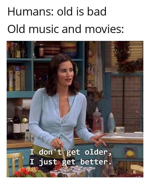 Humans: old is bad Old music and movies: I don't get older, I just get better.