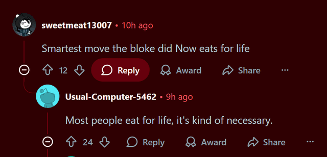 sweetmeat13007 • 10h ago Smartest move the bloke did Now eats for life Ө 12 > Reply Award Share Usual-Computer-5462 ⚫ 9h ago Most people eat for life, it's kind of necessary. 24 Reply Award Share