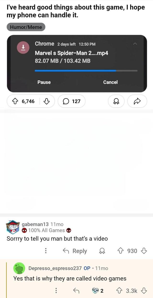 I've heard good things about this game, I hope my phone can handle it. Humor/Meme 6,746 Chrome 2 days left 12:50 PM Marvel s Spider-Man 2....mp4 82.07 MB/103.42 MB Pause 127 Cancel gabeman13 11mo 100% All Games Sorrry to tell you man but that's a video Reply 930 Depresso_espresso237 OP 11mo Yes that is why they are called video games 2 3.3k