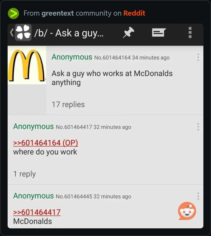 From greentext community on Reddit /b/ - Ask a guy... = M Anonymous No.601464164 34 minutes ago Ask a guy who works at McDonalds anything 17 replies Anonymous No.601464417 32 minutes ago >>601464164 (OP) where do you work 1 reply Anonymous No.601464445 32 minutes ago >>601464417 McDonalds
