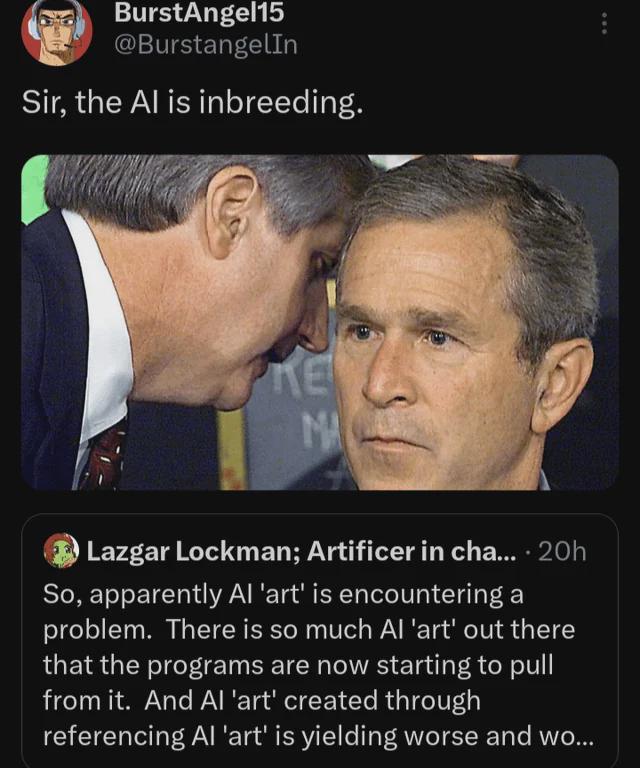 BurstAngel15 @BurstangelIn Sir, the Al is inbreeding. KE MA Lazgar Lockman; Artificer in cha.... 20h So, apparently Al 'art' is encountering a problem. There is so much Al 'art' out there that the programs are now starting to pull from it. And Al 'art' created through referencing Al 'art' is yielding worse and wo...