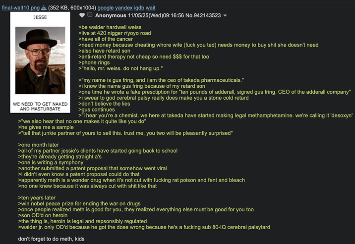final-walt10.png (352 KB, 600x1004) google yandex iqdb wait JESSE WE NEED TO GET NAKED AND MASTURBATE Anonymous 11/05/25 (Wed) 09:16:56 No.942143523 >be walder hardwell weiss >live at 420 n----- r/yoyo road >have all of the cancer >need money because cheating w---- wife (f--- you ted) needs money to buy s--- she doesn't need >also have retard son >anti-retard therapy not cheap so need $$$ for that too >phone rings >"hello, mr. weiss. do not hang up." >"my name is gus fring, and i am the ceo of takeda pharmaceuticals." >i know the name gus fring because of my retard son >one time he wrote a fake presctiption for "ten pounds of adderall, signed gus fring, CEO of the adderall company" >i swear to god cerebral palsy really does make you a stone cold retard >don't believe the lies >gus continues >"I hear you're a chemist. we here at takeda have started making legal methamphetamine. we're calling it 'desoxyn' >"we also hear that no one makes it quite like you do" >he gives me a sample >"tell that junkie partner of yours to sell this. trust me, you two will be pleasantly surprised" >one month later >all of my partner jessie's clients have started going back to school >they're already getting straight a's >one is writing a symphony >another submitted a patent proposal that somehow went viral >i didn't even know a patent proposal could do that >apparently meth is a wonder drug when it's not cut with f------ rat poison and fent and bleach >no one knew because it was always cut with s--- like that >ten years later >win nobel peace prize for ending the war on drugs >once people realized meth is good for you, they realized everything else must be good for you too >son OD'd on heroin >the thing is, heroin is legal and repsonsibly regulated >walder jr. only OD'd because he got the dose wrong because he's a f------ sub 80-IQ cerebral palsytard don't forget to do meth, kids