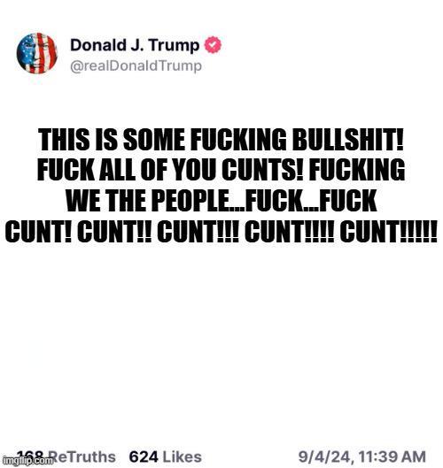 Donald J. Trump ✪ @realDonaldTrump THIS IS SOME F------ B-------! F--- ALL OF YOU C----! F------ WE THE PEOPLE...F---...F--- C---! C---!! C---!!! C---!!!! C---!!!!! imgilip.com 168 ReTruths 624 Likes 9/4/24, 11:39 AM