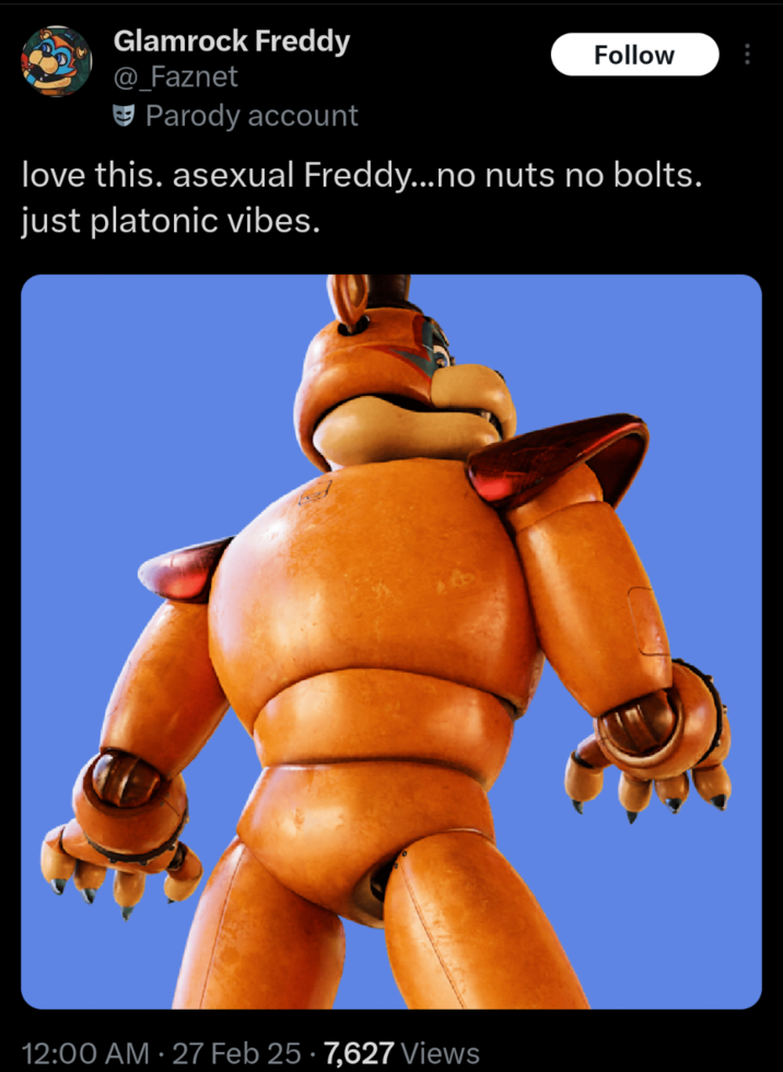 Glamrock Freddy @ Faznet Parody account Follow love this. asexual Freddy...no nuts no bolts. just platonic vibes. 12:00 AM 27 Feb 25 7,627 Views