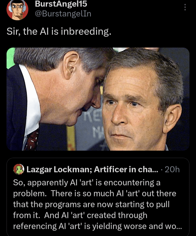 BurstAngel15 @BurstangelIn Sir, the Al is inbreeding. KE MA Lazgar Lockman; Artificer in cha.... 20h So, apparently Al 'art' is encountering a problem. There is so much Al 'art' out there that the programs are now starting to pull from it. And Al 'art' created through referencing Al 'art' is yielding worse and wo...