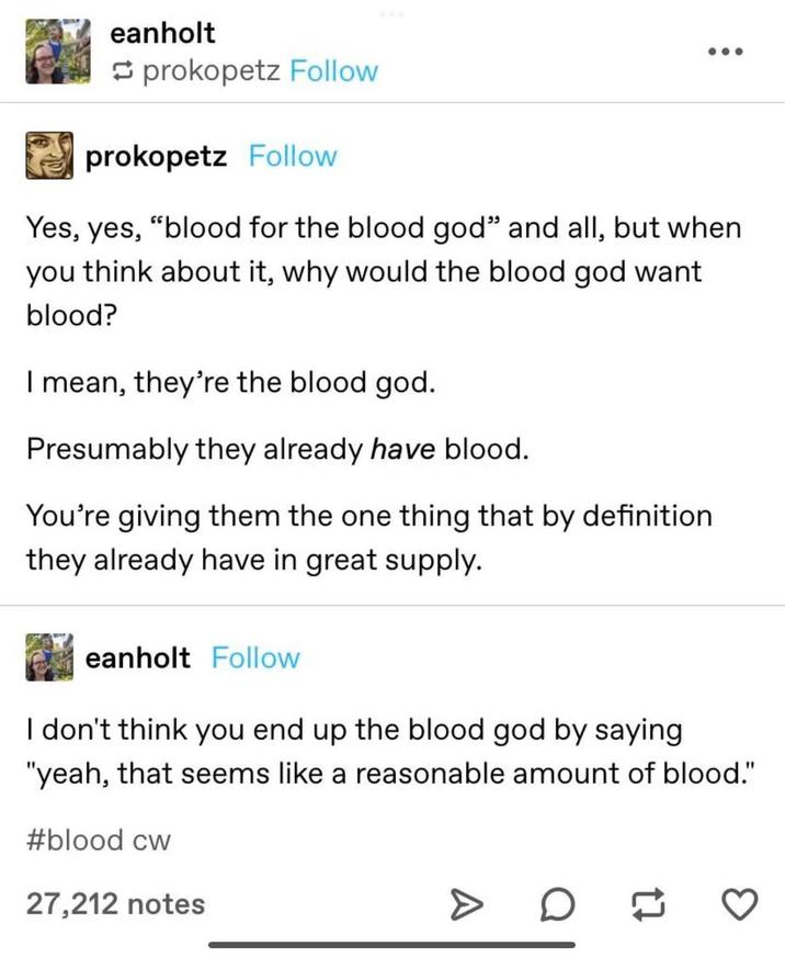 eanholt prokopetz Follow prokopetz Follow Yes, yes, "blood for the blood god" and all, but when you think about it, why would the blood god want blood? I mean, they're the blood god. Presumably they already have blood. You're giving them the one thing that by definition they already have in great supply. eanholt Follow I don't think you end up the blood god by saying "yeah, that seems like a reasonable amount of blood." #blood cw 27,212 notes ☐☐