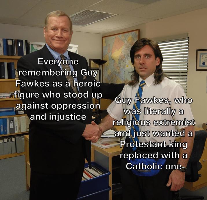 Everyone remembering Guy Fawkes as a heroic figure who stood up against oppression and injustice Guy Fawkes, who was literally a religious extremist and just wanted a Protestant king replaced with a Catholic one.