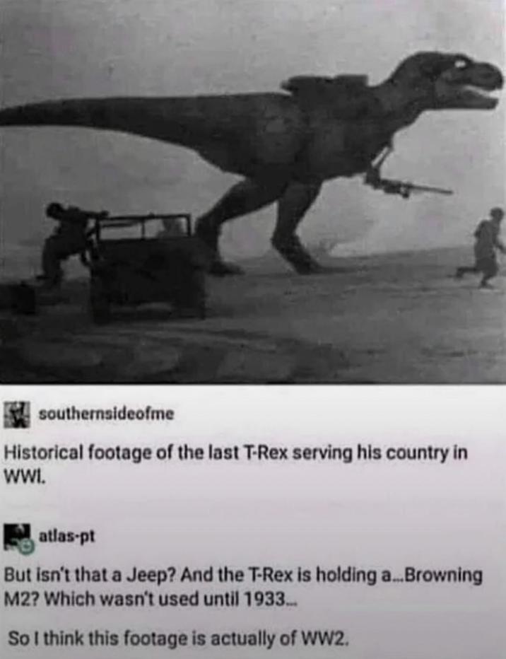 southernsideofme Historical footage of the last T-Rex serving his country in WWI. atlas-pt But isn't that a Jeep? And the T-Rex is holding a... Browning M2? Which wasn't used until 1933... So I think this footage is actually of WW2.