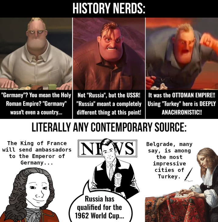 HISTORY NERDS: "Germany"? You mean the Holy Roman Empire? "Germany" wasn't even a country... Not "Russia", but the USSR! It was the OTTOMAN EMPIRE!! "Russia" meant a completely | Using "Turkey" here is DEEPLY different thing at this point! ANACHRONISTIC!! LITERALLY ANY CONTEMPORARY SOURCE: The King of France will send ambassadors to the Emperor of Germany... NEWS Belgrade, many say, is among the most impressive cities of Turkey. Russia has qualified for the 1962 World Cup...