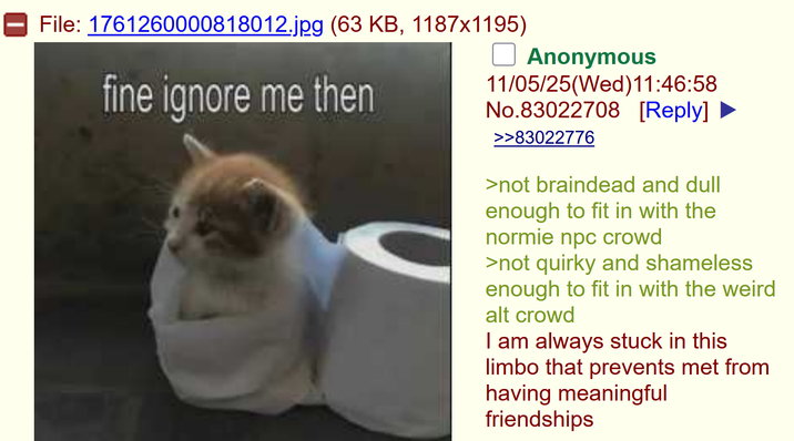File: 1761260000818012.jpg (63 KB, 1187x1195) fine ignore me then ☐ Anonymous 11/05/25(Wed)11:46:58 No.83022708 [Reply] >>83022776 >not braindead and dull enough to fit in with the normie npc crowd >not quirky and shameless enough to fit in with the weird alt crowd I am always stuck in this limbo that prevents met from having meaningful friendships
