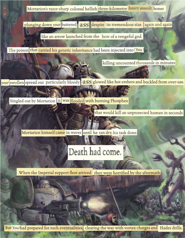 Mortarion's razor-sharp colossal hellish three-kilometre heavy assault boner plunging down your battered ass despite its tremendous size. again and again like an arrow launched from the bow of a vengeful god. The poison that carried his genetic inheritance had been injected into (You) killing uncounted thousands in minutes your swollen spread out particularly bloody ass glowed like hot embers and buckled from over-use. Singled out by Mortarion it was flooded with burning Phosphex that would kill an unprotected human in seconds Mortarion himself came in waves until he ran dry, his task done. Death had come. When the Imperial support fleet arrived they were horrified by the aftermath But(You)had prepared for such eventualities, clearing the way with vortex charges and Hades drills.