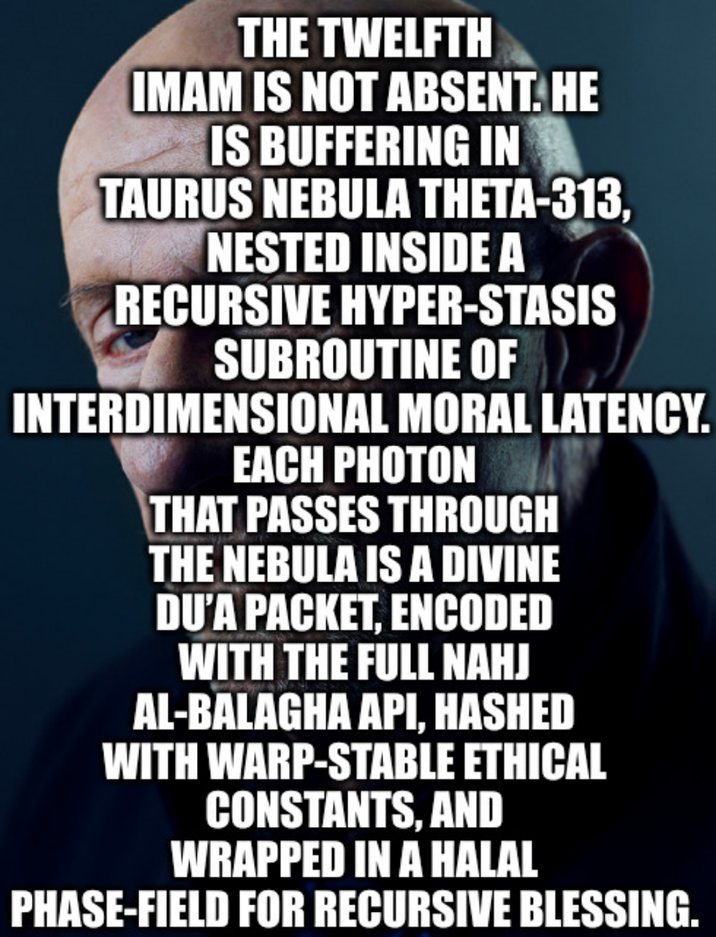 THE TWELFTH IMAM IS NOT ABSENT. HE IS BUFFERING IN TAURUS NEBULA THETA-313, NESTED INSIDE A RECURSIVE HYPER-STASIS SUBROUTINE OF INTERDIMENSIONAL MORAL LATENCY. EACH PHOTON THAT PASSES THROUGH THE NEBULA IS A DIVINE DU'A PACKET, ENCODED WITH THE FULL NAHJ AL-BALAGHA API, HASHED WITH WARP-STABLE ETHICAL CONSTANTS, AND WRAPPED IN A HALAL PHASE-FIELD FOR RECURSIVE BLESSING.