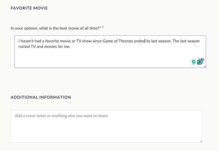 FAVORITE MOVIE In your opinion, what is the best movie of all time?* * I haven't had a favorite movie or TV show since Game of Thrones ended its last season. The last season ruined TV and movies for me. ADDITIONAL INFORMATION Add a cover letter or anything else you want to share.