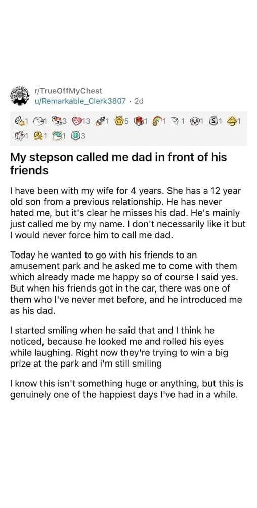 r/TrueOffMyChest u/Remarkable Clerk3807 2d 1 13 13 15 151 1 1 1 3 My stepson called me dad in front of his friends I have been with my wife for 4 years. She has a 12 year old son from a previous relationship. He has never hated me, but it's clear he misses his dad. He's mainly just called me by my name. I don't necessarily like it but I would never force him to call me dad. Today he wanted to go with his friends to an amusement park and he asked me to come with them which already made me happy so of course I said yes. But when his friends got in the car, there was one of them who I've never met before, and he introduced me. as his dad. I started smiling when he said that and I think he noticed, because he looked me and rolled his eyes while laughing. Right now they're trying to win a big prize at the park and i'm still smiling I know this isn't something huge or anything, but this is genuinely one of the happiest days I've had in a while.