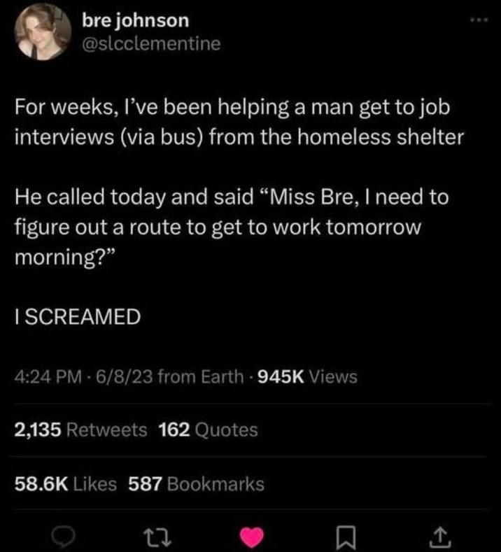 bre johnson @slcclementine For weeks, I've been helping a man get to job interviews (via bus) from the homeless shelter He called today and said "Miss Bre, I need to figure out a route to get to work tomorrow morning?" I SCREAMED 4:24 PM - 6/8/23 from Earth - 945K Views 2,135 Retweets 162 Quotes 58.6K Likes 587 Bookmarks 27 ☐ <]
