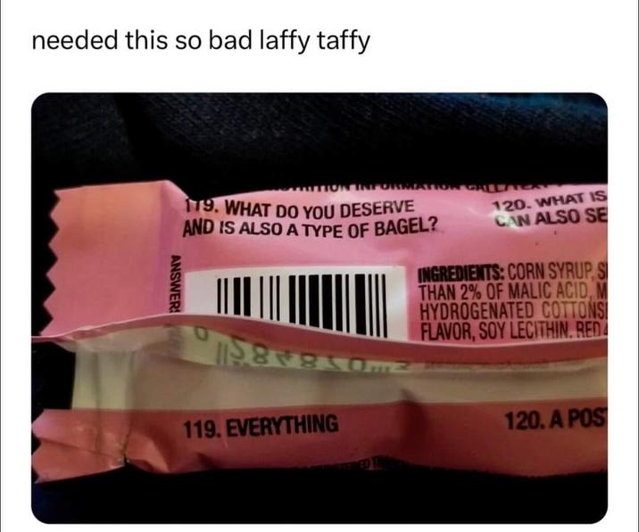 needed this so bad laffy taffy TION CALACA 179. WHAT DO YOU DESERVE AND IS ALSO A TYPE OF BAGEL? 120. WHAT IS CAN ALSO SE INGREDIENTS: CORN SYRUP, S THAN 2% OF MALIC ACID, M HYDROGENATED COTTONS FLAVOR, SOY LECITHIN, RED ANSWER 119. EVERYTHING 120, A POS