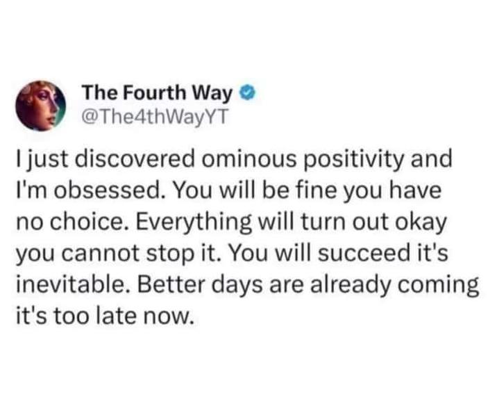 The Fourth Way @The4thWayYT I just discovered ominous positivity and I'm obsessed. You will be fine you have no choice. Everything will turn out okay you cannot stop it. You will succeed it's inevitable. Better days are already coming it's too late now.