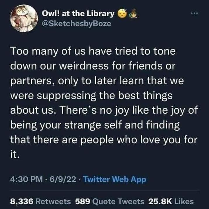 Owl! at the Library @SketchesbyBoze Too many of us have tried to tone down our weirdness for friends or partners, only to later learn that we were suppressing the best things about us. There's no joy like the joy of being your strange self and finding that there are people who love you for it. 4:30 PM - 6/9/22 ⚫ Twitter Web App 8,336 Retweets 589 Quote Tweets 25.8K Likes