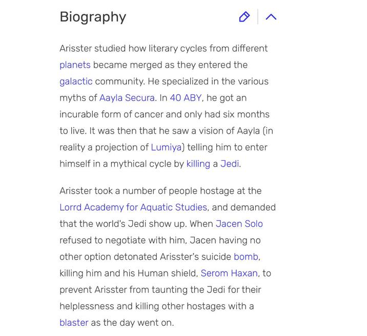 Biography Arisster studied how literary cycles from different planets became merged as they entered the galactic community. He specialized in the various myths of Aayla Secura. In 40 ABY, he got an incurable form of cancer and only had six months. to live. It was then that he saw a vision of Aayla (in reality a projection of Lumiya) telling him to enter himself in a mythical cycle by killing a Jedi. Arisster took a number of people hostage at the Lorrd Academy for Aquatic Studies, and demanded that the world's Jedi show up. When Jacen Solo refused to negotiate with him, Jacen having no other option detonated Arisster's suicide bomb, killing him and his Human shield, Serom Haxan, to prevent Arisster from taunting the Jedi for their helplessness and killing other hostages with a blaster as the day went on.