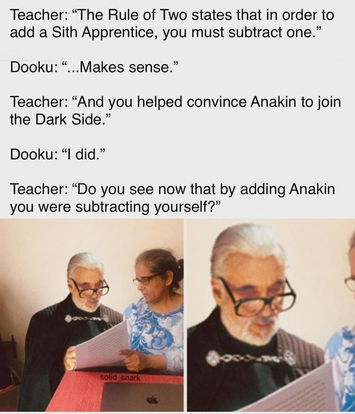 Teacher: “The Rule of Two states that in order to add a Sith Apprentice, you must subtract one." Dooku: "...Makes sense." Teacher: "And you helped convince Anakin to join the Dark Side." Dooku: "I did." Teacher: "Do you see now that by adding Anakin you were subtracting yourself?" solid_snark