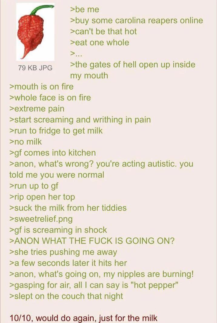 79 KB JPG >be me >buy some carolina reapers online >can't be that hot >eat one whole >... >the gates of hell open up inside my mouth >mouth is on fire >whole face is on fire >extreme pain >start screaming and writhing in pain >run to fridge to get milk >no milk >gf comes into kitchen >anon, what's wrong? you're acting autistic. you told me you were normal >run up to gf >rip open her top >suck the milk from her tiddies >sweetrelief.png >gf is screaming in shock >ANON WHAT THE F--- IS GOING ON? >she tries pushing me away >a few seconds later it hits her >anon, what's going on, my n------ are burning! >gasping for air, all I can say is "hot pepper" >slept on the couch that night 10/10, would do again, just for the milk