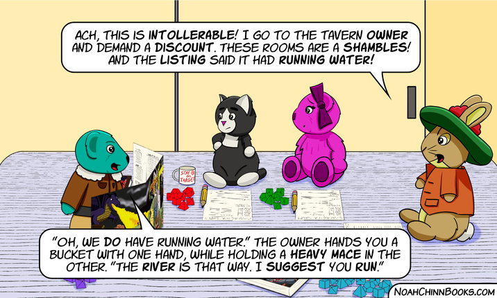 ACH, THIS IS INTOLLERABLE! I GO TO THE TAVERN OWNER AND DEMAND A DISCOUNT. THESE ROOMS ARE A SHAMBLES! AND THE LISTING SAID IT HAD RUNNING WATER! on STAY TARGET INQUI SOJAN LOVES AN "OH, WE DO HAVE RUNNING WATER." THE OWNER HANDS YOU A BUCKET WITH ONE HAND, WHILE HOLDING A HEAVY MACE IN THE OTHER. "THE RIVER IS THAT WAY. I SUGGEST YOU RUN." NOAHCHINNBOOKS.COM