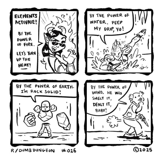 ELEMENTS ACTIVATE! BY THE POWER OF FIRE. LET'S TURN UP THE HEAT! BY THE POWER OF WATER. PEEP MY DRIP, YO! M BY THE POWER OF EARTH. I'M ROCK SOLID! BY THE POWER OF WIND. HE WHO SMELT IT, DEALT IT, BABY! j'o R/DUMB DUNGEON #026 ©2025