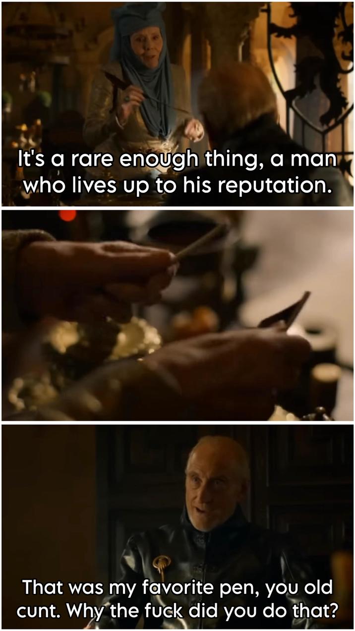 It's a rare enough thing, a man who lives up to his reputation. That was my favorite pen, you old c---. Why the f--- did you do that?
