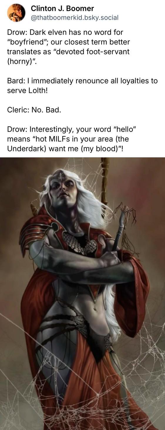 Clinton J. Boomer @thatboomerkid.bsky.social Drow: Dark elven has no word for "boyfriend"; our closest term better translates as "devoted foot-servant (horny)". Bard: I immediately renounce all loyalties to serve Lolth! Cleric: No. Bad. Drow: Interestingly, your word "hello" means "hot MILFs in your area (the Underdark) want me (my blood)"!
