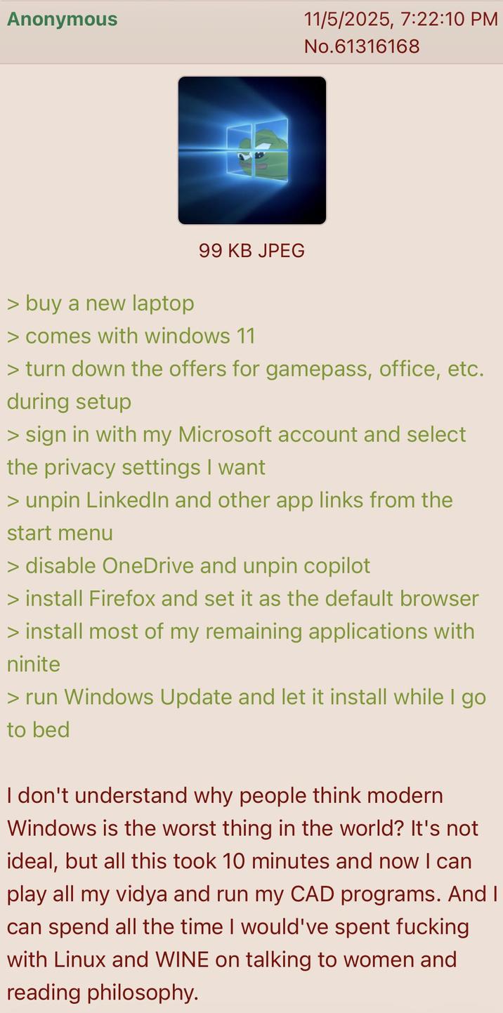Anonymous 11/5/2025, 7:22:10 PM No.61316168 99 KB JPEG > buy a new laptop > comes with windows 11 > turn down the offers for gamepass, office, etc. during setup > sign in with my Microsoft account and select the privacy settings I want > unpin LinkedIn and other app links from the start menu > disable OneDrive and unpin copilot > install Firefox and set it as the default browser > install most of my remaining applications with ninite > run Windows Update and let it install while I go to bed I don't understand why people think modern Windows is the worst thing in the world? It's not ideal, but all this took 10 minutes and now I can play all my vidya and run my CAD programs. And I can spend all the time I would've spent f------ with Linux and WINE on talking to women and reading philosophy.