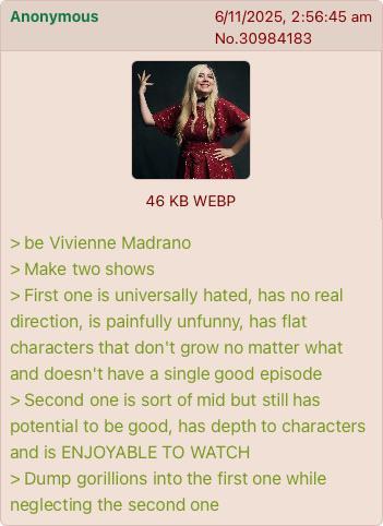 Anonymous 6/11/2025, 2:56:45 am No.30984183 46 KB WEBP > be Vivienne Madrano > Make two shows > First one is universally hated, has no real direction, is painfully unfunny, has flat characters that don't grow no matter what and doesn't have a single good episode > Second one is sort of mid but still has potential to be good, has depth to characters and is ENJOYABLE TO WATCH > Dump gorillions into the first one while neglecting the second one