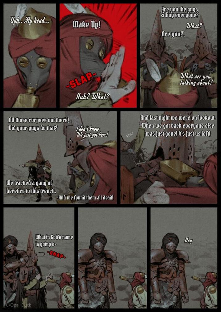 Ugh.. My head... Wake Up! Are you the guys killing everyone? Are you?! What? SLAP Huh? What? All those corpses out there! Did your guys do that? I don't know We just got here! ACK! What are you talking about? And last night we were on lookout. When we got back everyone else was just gone! It's just us left! We tracked a gang of heretics to this trench. And we found them all dead! u/Opal Duck What in God's name is going o- SNAP- Hey