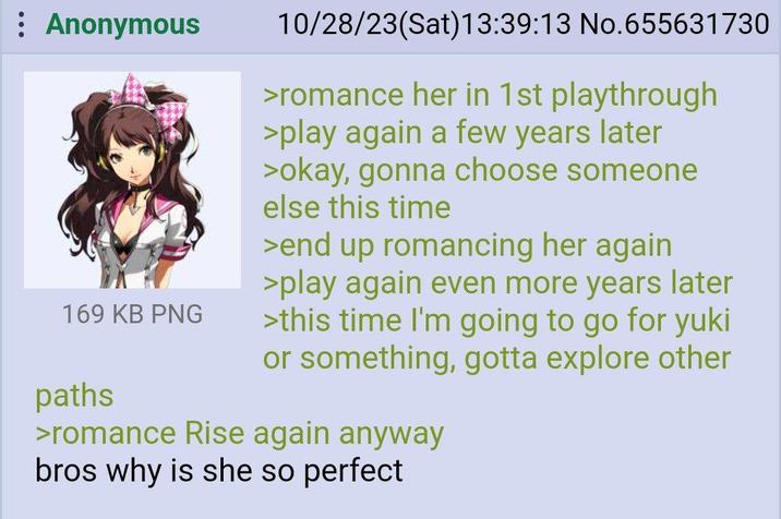 : Anonymous 169 KB PNG paths 10/28/23(Sat) 13:39:13 No.655631730 >romance her in 1st playthrough >play again a few years later >okay, gonna choose someone else this time >end up romancing her again >play again even more years later >this time I'm going to go for yuki or something, gotta explore other >romance Rise again anyway bros why is she so perfect