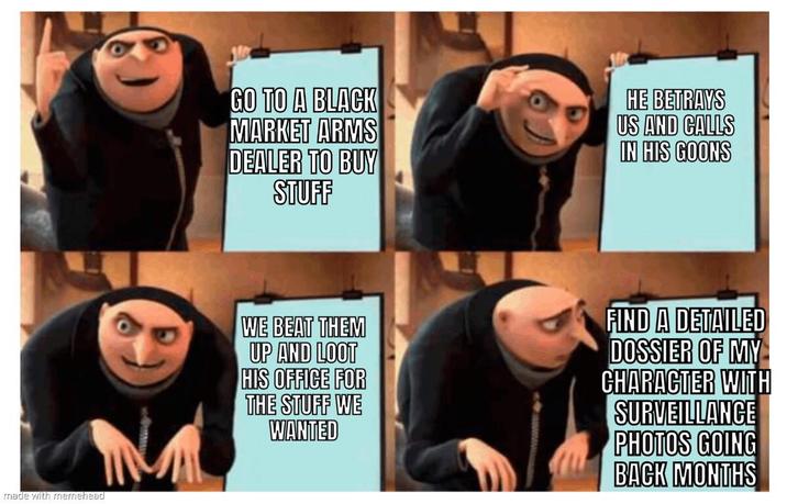 made with memehead GO TO A BLACK MARKET ARMS DEALER TO BUY STUFF HE BETRAYS US AND CALLS IN HIS GOONS WE BEAT THEM UP AND LOOT HIS OFFICE FOR THE STUFF WE WANTED FIND A DETAILED DOSSIER OF MY CHARACTER WITH SURVEILLANCE PHOTOS GOING BACK MONTHS