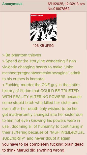 Anonymous PHANTOM THEVES 6/11/2025, 12:32:13 pm No.91997863 108 KB JPEG > Be phantom thieves > Spend entire storyline wondering if non violently changing hearts to make "John mcshootpregnantwomeninthevagina" admit to his crimes is immoral > F------ murder the ONE guy in the entire history of fiction that COULD BE TRUSTED WITH REALITY ALTERING POWERS because some stupid bitch who killed her sister and even after her death only wished to be her got inadvertently changed into her sister due to him not even knowing his powers were in use, dooming all of humanity to continuing in their suffering because of "MuH iNtElLeCtUaL sUpErlo RiTy" and never doubt it again you have to be completely f------ brain dead to think Maruki did anything wrong